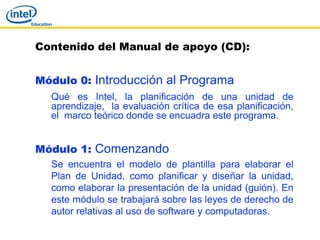 Contenido del Manual de apoyo (CD):


Módulo 0: Introducción al Programa
  Qué es Intel, la planificación de una unidad de
  aprendizaje, la evaluación crítica de esa planificación,
  el marco teórico donde se encuadra este programa.


Módulo 1: Comenzando
  Se encuentra el modelo de plantilla para elaborar el
  Plan de Unidad, como planificar y diseñar la unidad,
  como elaborar la presentación de la unidad (guión). En
  este módulo se trabajará sobre las leyes de derecho de
  autor relativas al uso de software y computadoras.
 