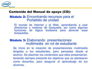 Contenido del Manual de apoyo (CD):
Módulo 2: Encontrando recursos para el
            Portafolio de unidad
   El mundo de Internet y la Web, aprendiendo a usar
   directorios y motores de búsqueda, así como algunas
   funciones de lógica booleana para abreviar esas
   búsquedas.

Módulo 3: Elaborando presentaciones
           multimedia en rol de estudiante
  Se inicia en la creación de presentaciones multimedia
  dirigidas a los estudiantes, pero pensadas desde el
  alumno. Se plasman los contenidos que ellos presentarían,
  teniendo siempre presente los objetivos que se plantearon
  como docentes, para asegurar el aprendizaje de tus
  alumnos.
 