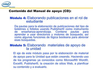 Contenido del Manual de apoyo (CD):

Módulo 4: Elaborando publicaciones en el rol de
            estudiante
   Da pautas para la elaboración de publicaciones del tipo de
   boletines o folletos usando Publisher® como instrumento
   de enseñanza-aprendizaje. Contiene pautas para
   aprender a usar directorios y motores de búsqueda, así
   como algunas funciones de lógica booleana para abreviar
   esas búsquedas.
Módulo 5: Elaborando materiales de apoyo de
            la unidad
  El eje de este módulo pasa por la elaboración de material
  de apoyo para la Unidad que están creando. Haciendo uso
  de los programas ya conocidos como Microsoft® Word®,
  Excel®, Publisher®, la creación de sitios Web, a planificar
  su contenido y a evaluarlo.
 