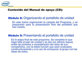 Contenido del Manual de apoyo (CD):


Módulo 8: Organizando el portafolio de unidad
  En este tramo organizarán la carpeta del Programa, y se
  prepararán para la presentación final del portafolio que
  han creado.


Módulo 9: Presentando el portafolio de unidad
  Es la etapa final de este programa. Se completa lo que
  haga falta al plan de unidad y se dan los últimos toques
  antes de ponerlos a consideración del resto de sus
  compañeros, con la doble función que sean evaluados
  constructivamente y a la vez de enriquecer al grupo con las
  ideas de todos.
 