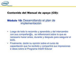 Contenido del Manual de apoyo (CD):


Módulo 10: Desarrollando el plan de
            implementación

• Luego de todo lo recorrido y aprendido y del intercambio
  con sus compañer@s, se reflexionará sobre lo que es
  necesario hacer antes, durante y después para asegurar el
  éxito.
• Finalmente, darán su opinión sobre el curso de
  capacitación que ha recibido y compartirá sus impresiones
  e ideas sobre el Programa Intel® Educar
 