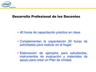 Desarrollo Profesional de los Docentes



  • 40 horas de capacitación práctica en clase

  • Complementan la capacitación 20 horas de
    actividades para realizar en el hogar.

  • Elaboración de ejemplos para estudiantes,
    instrumentos de evaluación y materiales de
    apoyo para crear un Plan de Unidad.
 