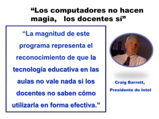 “Los computadores no hacen
      magia, los docentes sí”

   “La magnitud de este
  programa representa el
 reconocimiento de que la
tecnología educativa en las
 aulas no vale nada si los         Craig Barrett,
                                 Presidente de Intel
 docentes no saben cómo
utilizarla en forma efectiva.”
 