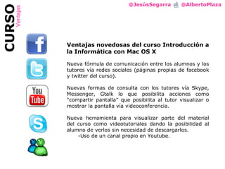 @JesúsSegarra  @AlbertoPlaza CURSO Ventajas Ventajas novedosas del curso Introducción a la Informática con Mac OS X Nueva fórmula de comunicación entre los alumnos y los tutores vía redes sociales (páginas propias de facebook y twitter del curso). Nuevas formas de consulta con los tutores vía Skype, Messenger, Gtalk lo que posibilita acciones como  “ compartir pantalla ”  que posibilita al tutor visualizar o mostrar la pantalla vía videoconferencia. Nueva herramienta para visualizar parte del material del curso como videotutoriales dando la posibilidad al alumno de verlos sin necesidad de descargarlos. Uso de un canal propio en Youtube. 
