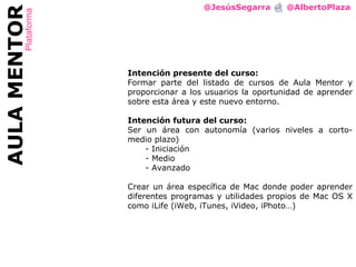 @JesúsSegarra  @AlbertoPlaza AULA MENTOR Plataforma Intención presente del curso: Formar parte del listado de cursos de Aula Mentor y proporcionar a los usuarios la oportunidad de aprender sobre esta área y este nuevo entorno. Intención futura del curso: Ser un área con autonomía (varios niveles a corto-medio plazo) Iniciación Medio Avanzado Crear un área específica de Mac donde poder aprender diferentes programas y utilidades propios de Mac OS X como iLife (iWeb, iTunes, iVideo, iPhoto…) 