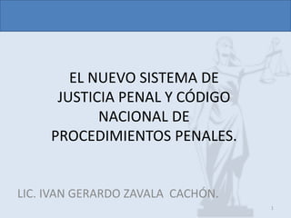 EL NUEVO SISTEMA DE
JUSTICIA PENAL Y CÓDIGO
NACIONAL DE
PROCEDIMIENTOS PENALES.
LIC. IVAN GERARDO ZAVALA CACHÓN.
1
 