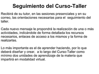 Seguimiento del Curso-Taller
Recibirá de su tutor, en las sesiones presenciales y en su
correo, las orientaciones necesarias para el seguimiento del
taller.

Cada nuevo mensaje le propondrá la realización de una o más
actividades, indicándole de forma detallada los recursos
necesarios, enlaces de acceso a los mismos y la forma de
realizarlas.

Lo más importante es el de aprender haciendo, por lo que
deberá diseñar y crear, a lo largo del Curso-Taller como
mínimo dos unidades de aprendizaje de la materia que
impartirá en modalidad virtual.
 