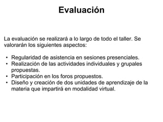 Evaluación


La evaluación se realizará a lo largo de todo el taller. Se
valorarán los siguientes aspectos:

• Regularidad de asistencia en sesiones presenciales.
• Realización de las actividades individuales y grupales
  propuestas.
• Participación en los foros propuestos.
• Diseño y creación de dos unidades de aprendizaje de la
  materia que impartirá en modalidad virtual.
 