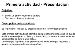 Primera actividad - Presentación
Objetivo:

• Enviar un primer mensaje a un foro
• Conocer a otros compañeros

Descripción de la actividad:

Se le propone realizar su presentación en el foro Presentaciones.

Esta primera actividad nos permitirá comprobar por un lado que ya puede
enviar un mensaje en un foro, y por otro lado, conocernos mejor entre los
participantes de este Curso-Taller.
Una vez que haya hecho su presentación, se le pide que responda a
alguna presentación de otro compañero.
 