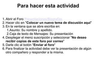 Para hacer esta actividad

1. Abrir el Foro Presentaciones/Biografías
2. Hacer clic en "Colocar un nuevo tema de discusión aquí"
3. En la ventana que se abre escriba en:
    1.Asunto: Su nombre y apellido.
    2.Caja de texto de Mensajes: Su presentación
4. Desplegar el menú suscripción y seleccionar "No deseo
   recibir copias de este foro por correo"
5. Darle clic al botón "Enviar al foro"
6. Para finalizar la actividad debe ver la presentación de algún
   otro compañero y responder a la misma.
 