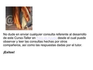 No dude en enviar cualquier consulta referente al desarrollo
de este Curso-Taller en Foro de Ayuda desde el cual puede
observar y leer las consultas hechas por otros
compañeros, así como las respuestas dadas por el tutor.

¡Exitos!
 