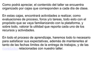 Como podrá apreciar, el contenido del taller se encuentra
organizado por cajas que corresponden a cada día de clase.

En estas cajas, encontrará actividades a realizar, como
evaluaciones de proceso, foros y/o tareas, todo esto con el
propósito que se vaya familiarizando con la plataforma, y
sobre todo, valorar la utilidad que reporta cada uno de los
recursos y actividades.

En todo el proceso de aprendizaje, haremos todo lo necesario
para satisfacer sus expectativas, además de mantenerles al
tanto de las fechas límites de la entrega de trabajos, y de las
novedades relacionadas con nuestro taller.
 