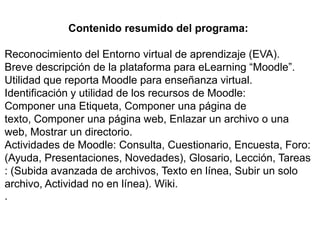 Contenido resumido del programa:

Reconocimiento del Entorno virtual de aprendizaje (EVA).
Breve descripción de la plataforma para eLearning “Moodle”.
Utilidad que reporta Moodle para enseñanza virtual.
Identificación y utilidad de los recursos de Moodle:
Componer una Etiqueta, Componer una página de
texto, Componer una página web, Enlazar un archivo o una
web, Mostrar un directorio.
Actividades de Moodle: Consulta, Cuestionario, Encuesta, Foro:
(Ayuda, Presentaciones, Novedades), Glosario, Lección, Tareas
: (Subida avanzada de archivos, Texto en línea, Subir un solo
archivo, Actividad no en línea). Wiki.
.
 