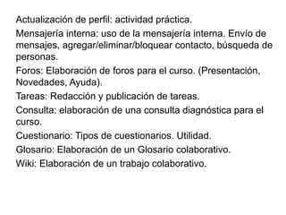 Actualización de perfil: actividad práctica.
Mensajería interna: uso de la mensajería interna. Envío de
mensajes, agregar/eliminar/bloquear contacto, búsqueda de
personas.
Foros: Elaboración de foros para el curso. (Presentación,
Novedades, Ayuda).
Tareas: Redacción y publicación de tareas.
Consulta: elaboración de una consulta diagnóstica para el
curso.
Cuestionario: Tipos de cuestionarios. Utilidad.
Glosario: Elaboración de un Glosario colaborativo.
Wiki: Elaboración de un trabajo colaborativo.
 
