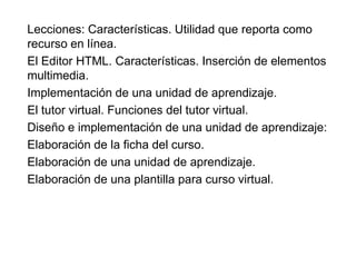 Lecciones: Características. Utilidad que reporta como
recurso en línea.
El Editor HTML. Características. Inserción de elementos
multimedia.
Implementación de una unidad de aprendizaje.
El tutor virtual. Funciones del tutor virtual.
Diseño e implementación de una unidad de aprendizaje:
Elaboración de la ficha del curso.
Elaboración de una unidad de aprendizaje.
Elaboración de una plantilla para curso virtual.
 