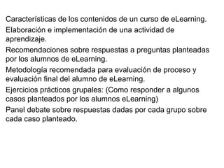 Características de los contenidos de un curso de eLearning.
Elaboración e implementación de una actividad de
aprendizaje.
Recomendaciones sobre respuestas a preguntas planteadas
por los alumnos de eLearning.
Metodología recomendada para evaluación de proceso y
evaluación final del alumno de eLearning.
Ejercicios prácticos grupales: (Como responder a algunos
casos planteados por los alumnos eLearning)
Panel debate sobre respuestas dadas por cada grupo sobre
cada caso planteado.
 
