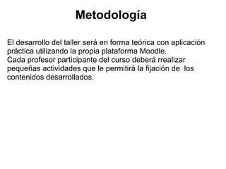 Metodología

El desarrollo del taller será en forma teórica con aplicación
práctica utilizando la propia plataforma Moodle.
Cada profesor participante del curso deberá rrealizar
pequeñas actividades que le permitirá la fijación de los
contenidos desarrollados.
 