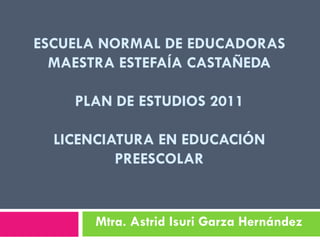 ESCUELA NORMAL DE EDUCADORAS
  MAESTRA ESTEFAÍA CASTAÑEDA

    PLAN DE ESTUDIOS 2011

  LICENCIATURA EN EDUCACIÓN
          PREESCOLAR


      Mtra. Astrid Isuri Garza Hernández
 