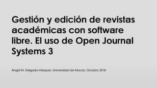 Gestión y edición de revistas
académicas con software
libre. El uso de Open Journal
Systems 3
Ángel M. Delgado-Vázquez. Universidad de Murcia. Octubre 2018
 