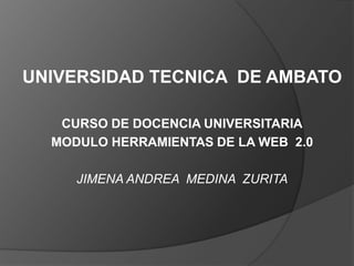 UNIVERSIDAD TECNICA DE AMBATO

   CURSO DE DOCENCIA UNIVERSITARIA
  MODULO HERRAMIENTAS DE LA WEB 2.0

     JIMENA ANDREA MEDINA ZURITA
 