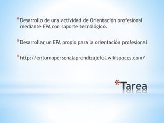 *
*Desarrollo de una actividad de Orientación profesional
mediante EPA con soporte tecnológico.
*Desarrollar un EPA propio para la orientación profesional
*http://entornopersonalaprendizajefol.wikispaces.com/
 