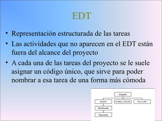 EDT
• Representación estructurada de las tareas
• Las actividades que no aparecen en el EDT están
fuera del alcance del proyecto
• A cada una de las tareas del proyecto se le suele
asignar un código único, que sirve para poder
nombrar a esa tarea de una forma más cómoda
 