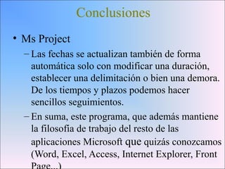 Conclusiones
• Ms Project
– Las fechas se actualizan también de forma
automática solo con modificar una duración,
establecer una delimitación o bien una demora.
De los tiempos y plazos podemos hacer
sencillos seguimientos.
– En suma, este programa, que además mantiene
la filosofía de trabajo del resto de las
aplicaciones Microsoft que quizás conozcamos
(Word, Excel, Access, Internet Explorer, Front
 