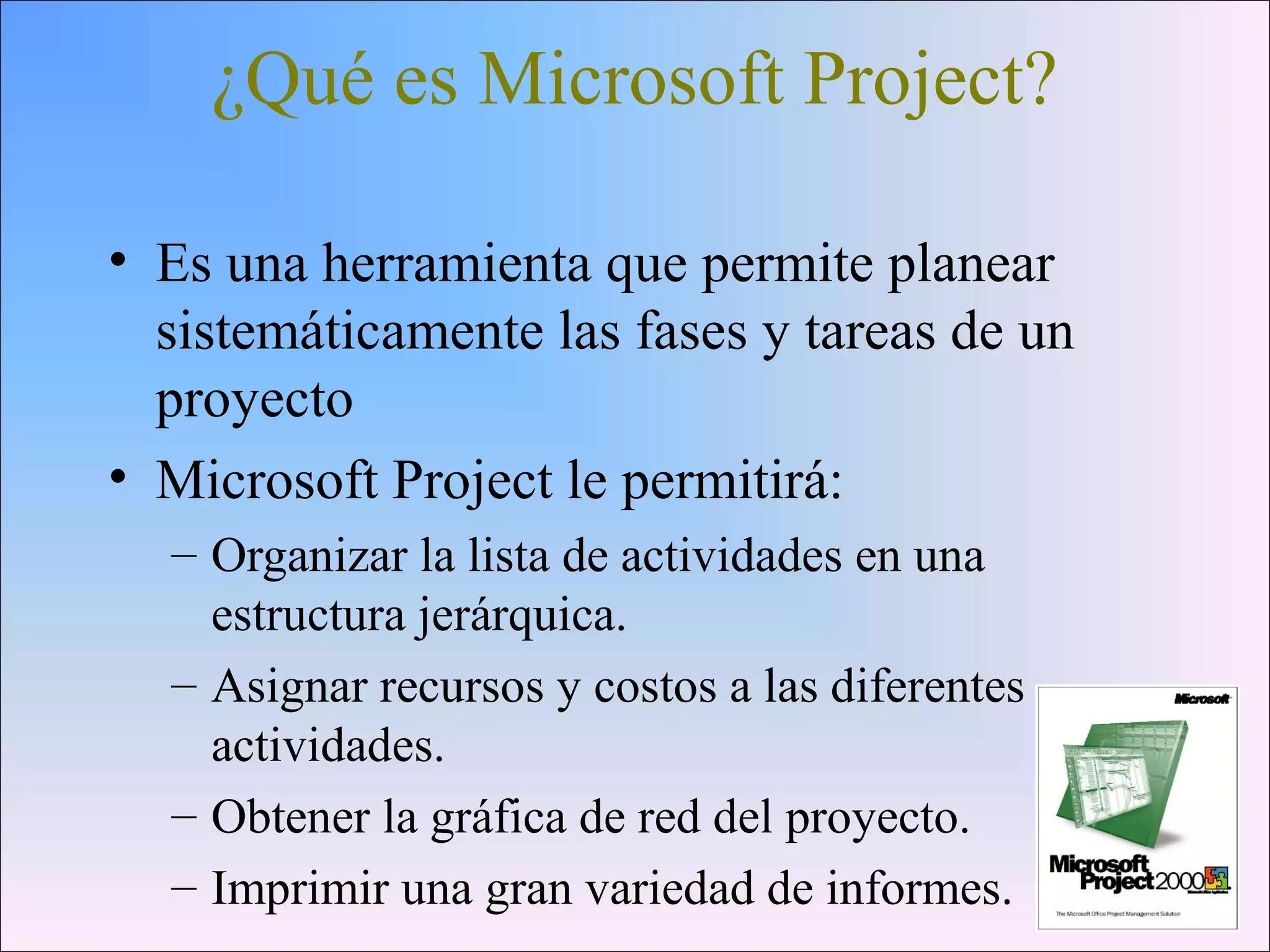 ¿Qué es Microsoft Project?
• Es una herramienta que permite planear
sistemáticamente las fases y tareas de un
proyecto
• Microsoft Project le permitirá:
– Organizar la lista de actividades en una
estructura jerárquica.
– Asignar recursos y costos a las diferentes
actividades.
– Obtener la gráfica de red del proyecto.
– Imprimir una gran variedad de informes.
 