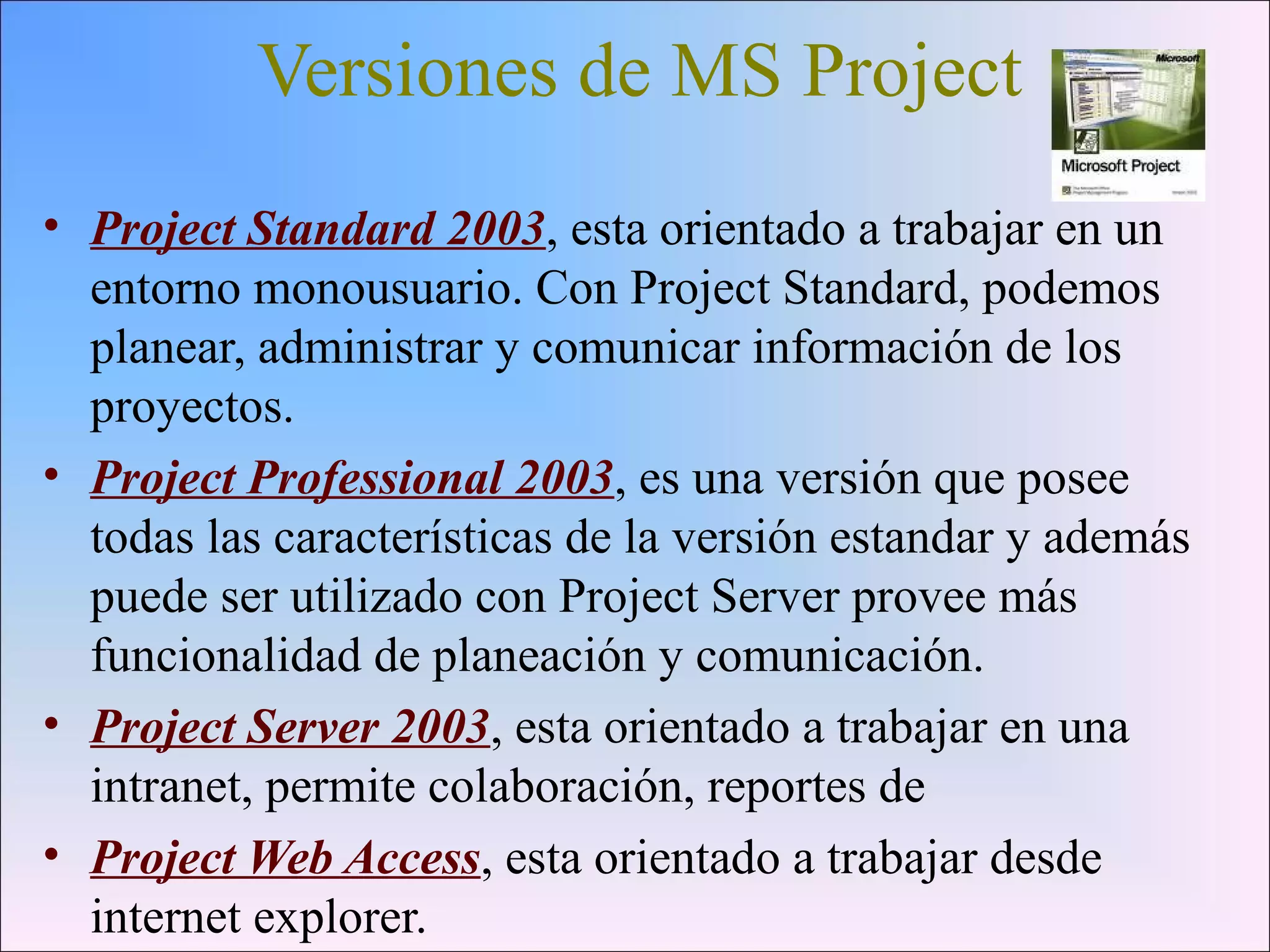 Versiones de MS Project
• Project Standard 2003, esta orientado a trabajar en un
entorno monousuario. Con Project Standard, podemos
planear, administrar y comunicar información de los
proyectos.
• Project Professional 2003, es una versión que posee
todas las características de la versión estandar y además
puede ser utilizado con Project Server provee más
funcionalidad de planeación y comunicación.
• Project Server 2003, esta orientado a trabajar en una
intranet, permite colaboración, reportes de
• Project Web Access, esta orientado a trabajar desde
internet explorer.
 