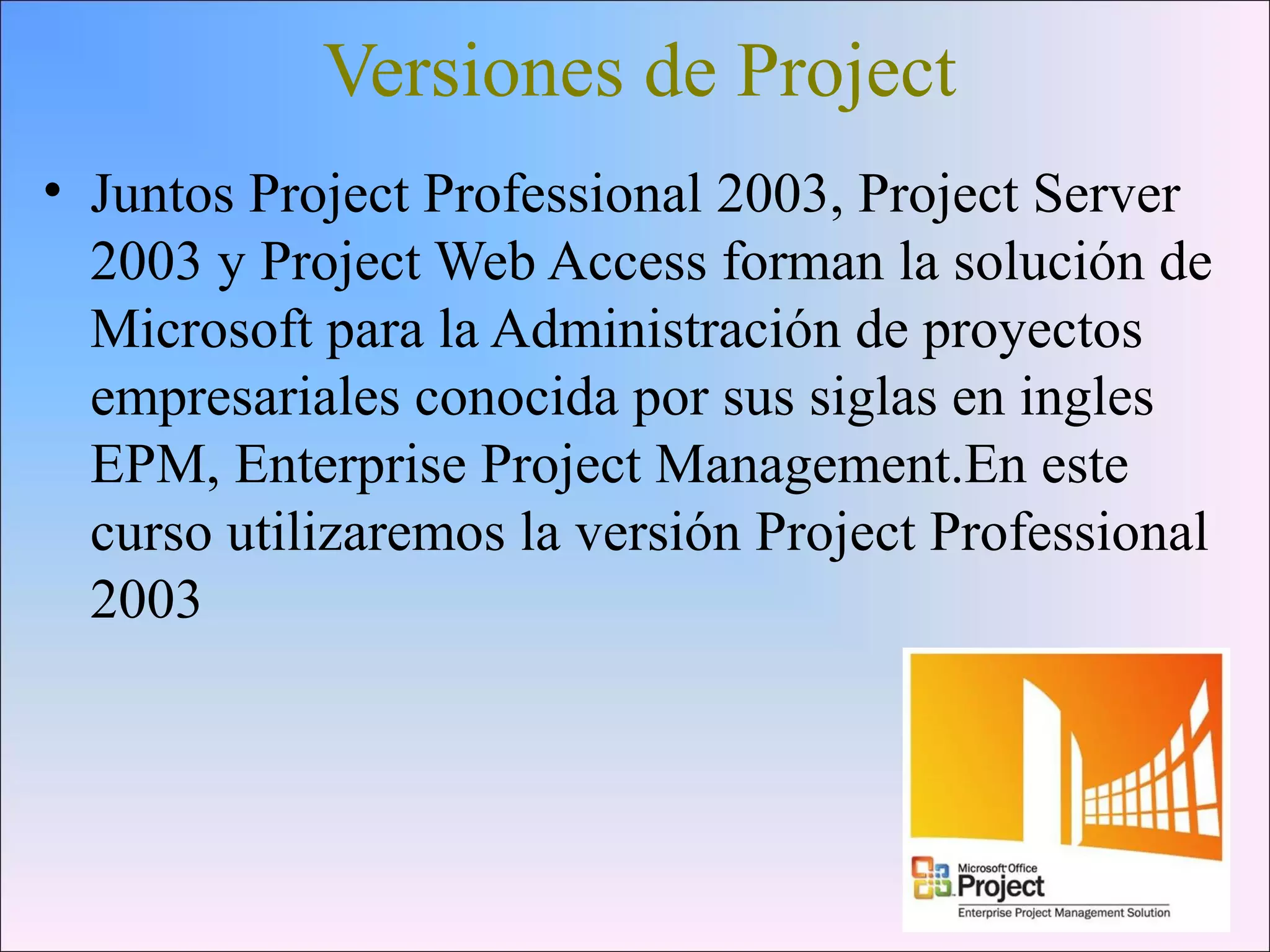 Versiones de Project
• Juntos Project Professional 2003, Project Server
2003 y Project Web Access forman la solución de
Microsoft para la Administración de proyectos
empresariales conocida por sus siglas en ingles
EPM, Enterprise Project Management.En este
curso utilizaremos la versión Project Professional
2003
 