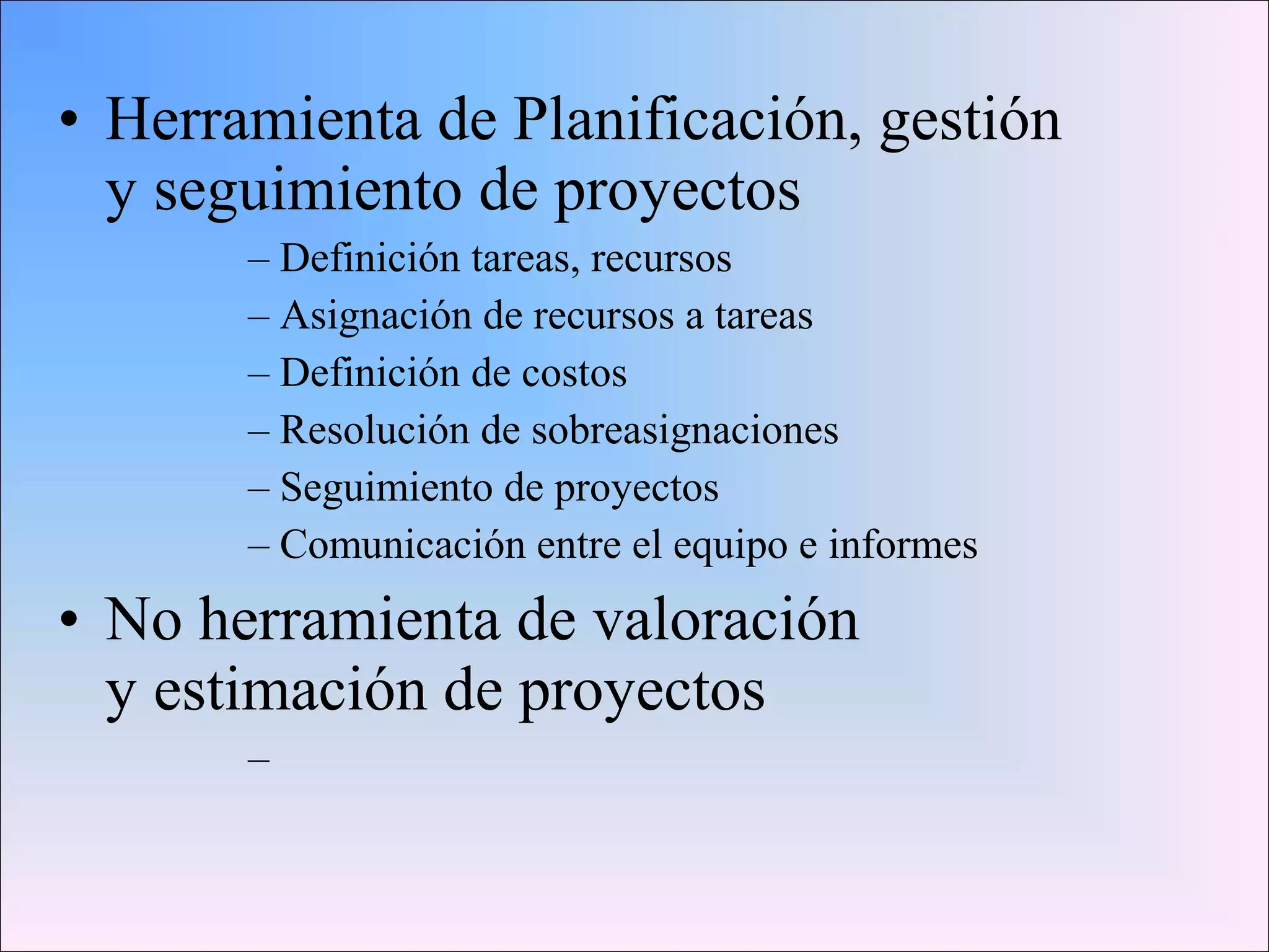 • Herramienta de Planificación, gestión
y seguimiento de proyectos
– Definición tareas, recursos
– Asignación de recursos a tareas
– Definición de costos
– Resolución de sobreasignaciones
– Seguimiento de proyectos
– Comunicación entre el equipo e informes
• No herramienta de valoración
y estimación de proyectos
–
 