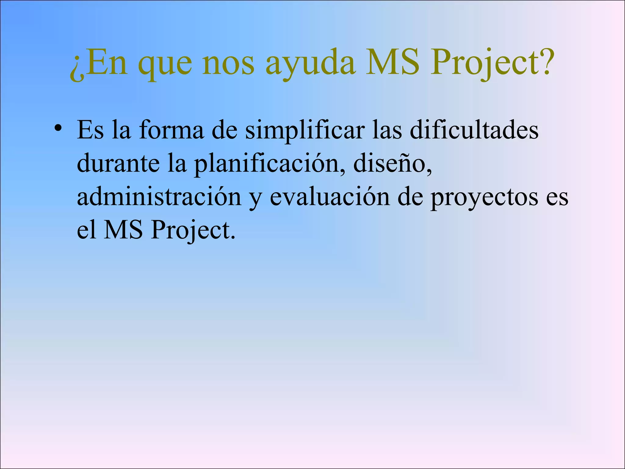 ¿En que nos ayuda MS Project?
• Es la forma de simplificar las dificultades
durante la planificación, diseño,
administración y evaluación de proyectos es
el MS Project.
 