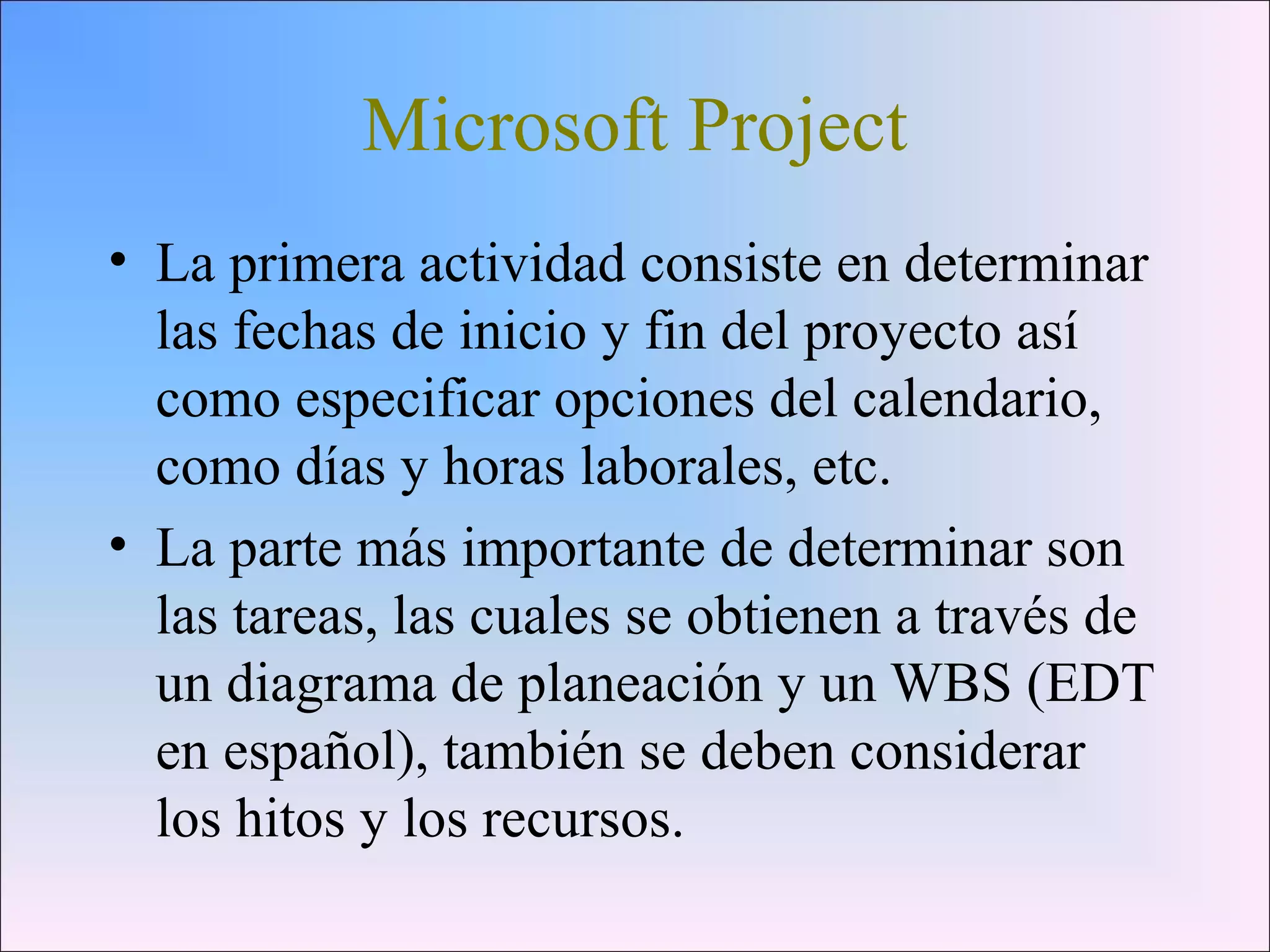 Microsoft Project
• La primera actividad consiste en determinar
las fechas de inicio y fin del proyecto así
como especificar opciones del calendario,
como días y horas laborales, etc.
• La parte más importante de determinar son
las tareas, las cuales se obtienen a través de
un diagrama de planeación y un WBS (EDT
en español), también se deben considerar
los hitos y los recursos.
 