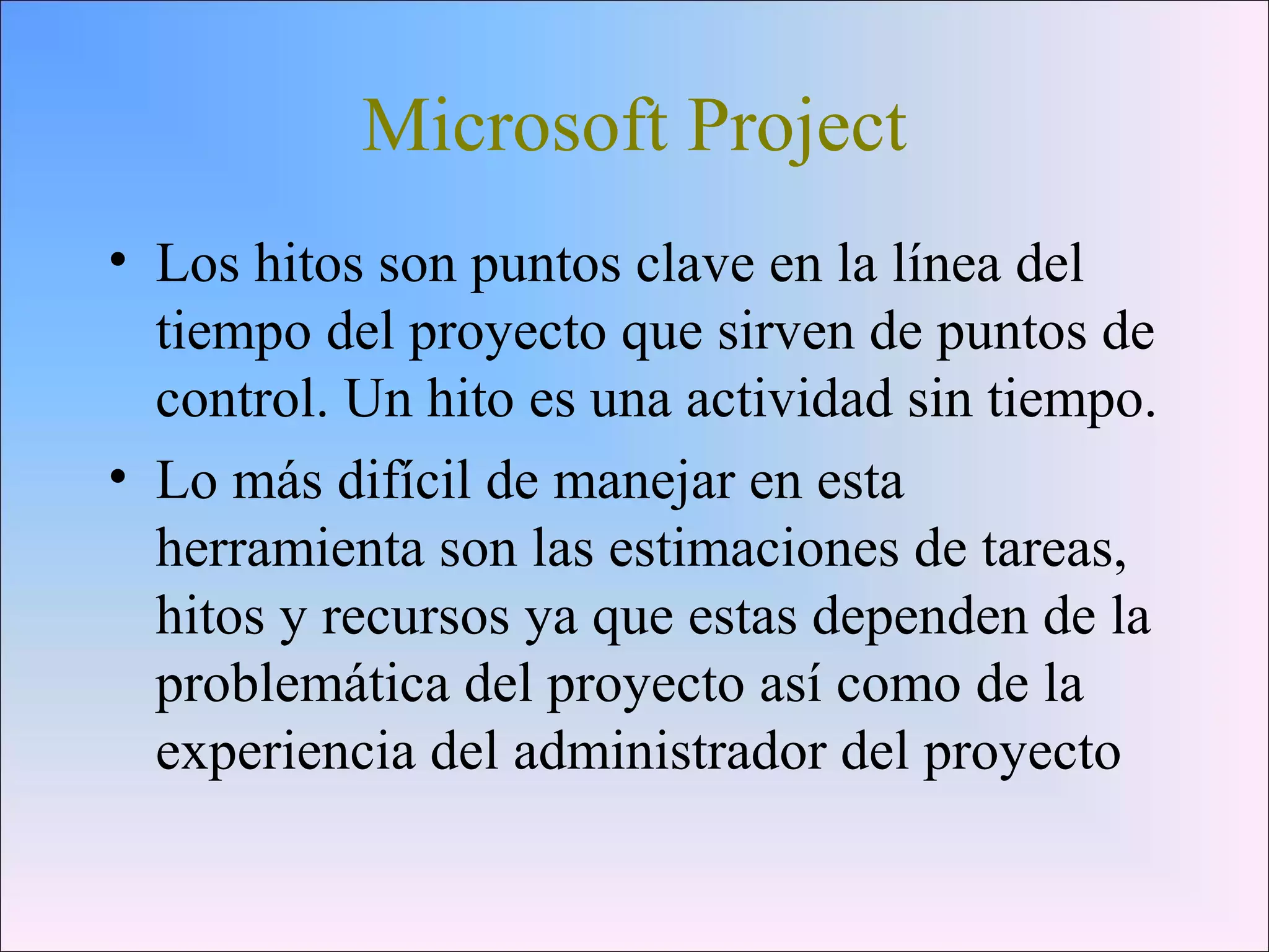 Microsoft Project
• Los hitos son puntos clave en la línea del
tiempo del proyecto que sirven de puntos de
control. Un hito es una actividad sin tiempo.
• Lo más difícil de manejar en esta
herramienta son las estimaciones de tareas,
hitos y recursos ya que estas dependen de la
problemática del proyecto así como de la
experiencia del administrador del proyecto
 