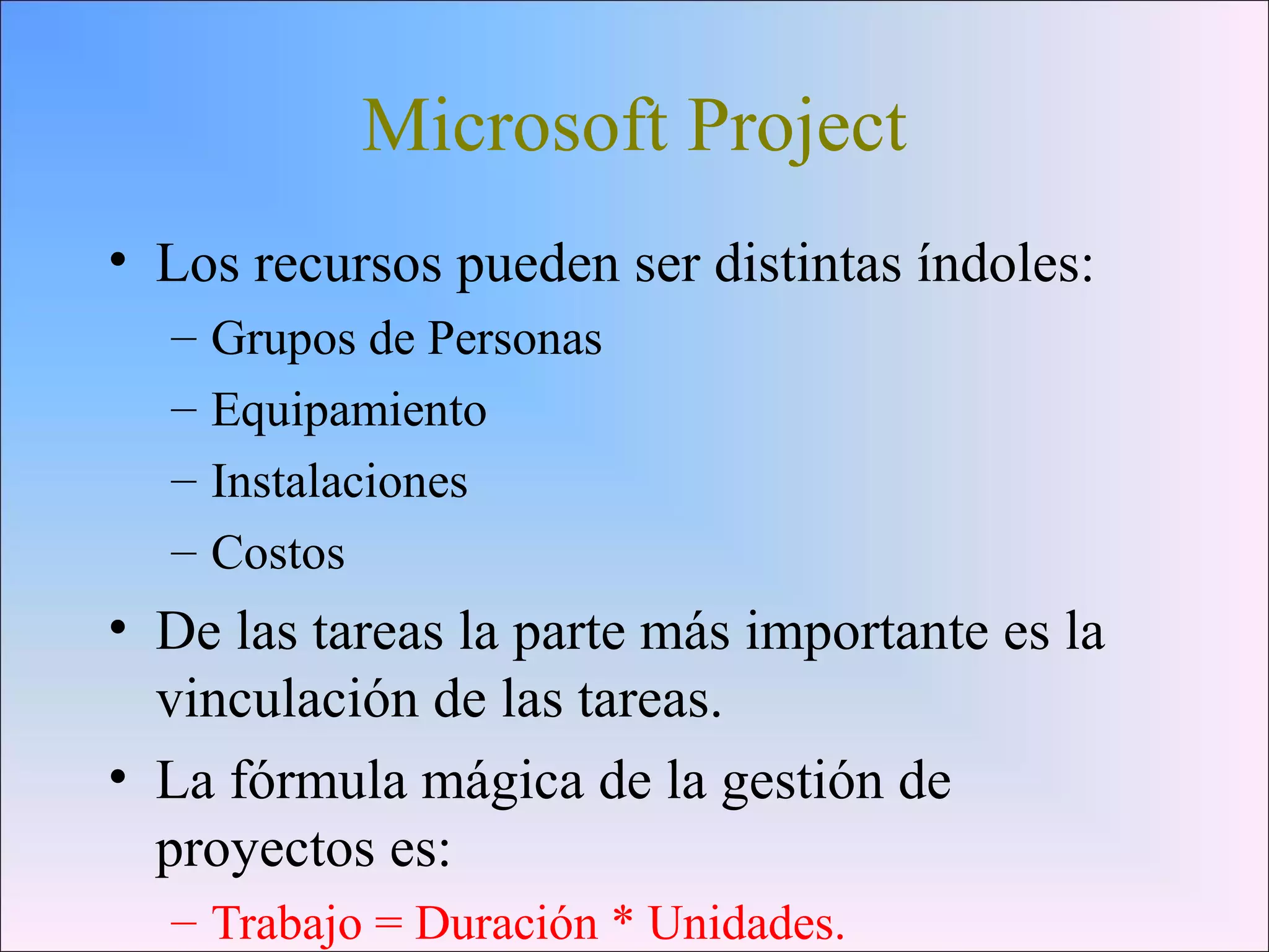 Microsoft Project
• Los recursos pueden ser distintas índoles:
– Grupos de Personas
– Equipamiento
– Instalaciones
– Costos
• De las tareas la parte más importante es la
vinculación de las tareas.
• La fórmula mágica de la gestión de
proyectos es:
– Trabajo = Duración * Unidades.
 
