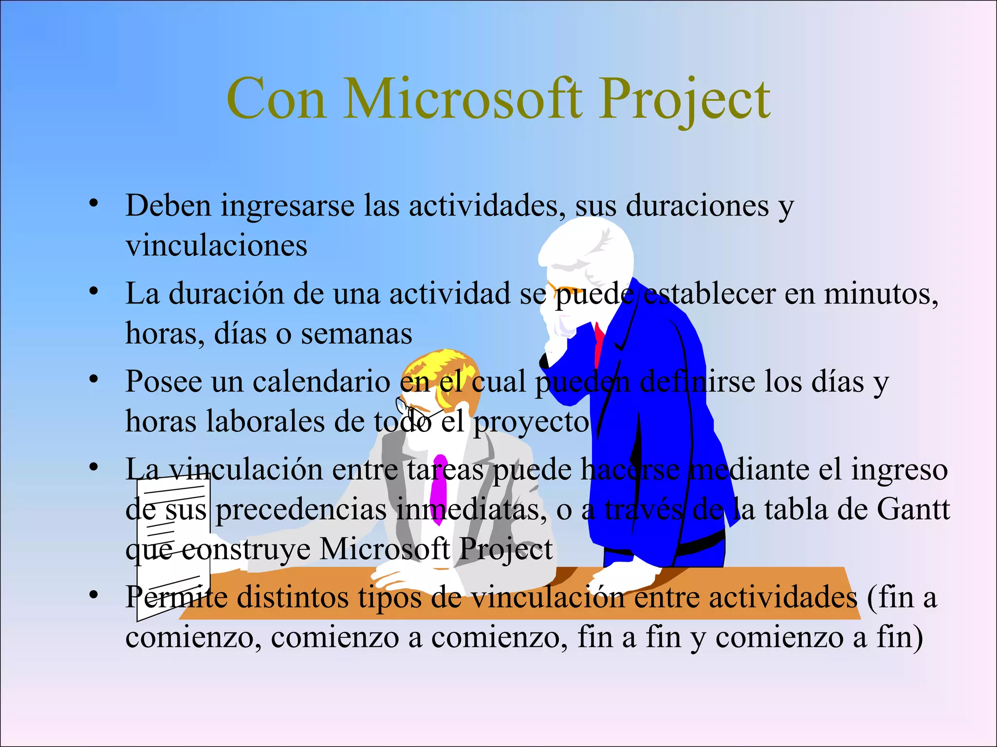 Con Microsoft Project
• Deben ingresarse las actividades, sus duraciones y
vinculaciones
• La duración de una actividad se puede establecer en minutos,
horas, días o semanas
• Posee un calendario en el cual pueden definirse los días y
horas laborales de todo el proyecto
• La vinculación entre tareas puede hacerse mediante el ingreso
de sus precedencias inmediatas, o a través de la tabla de Gantt
que construye Microsoft Project
• Permite distintos tipos de vinculación entre actividades (fin a
comienzo, comienzo a comienzo, fin a fin y comienzo a fin)
 
