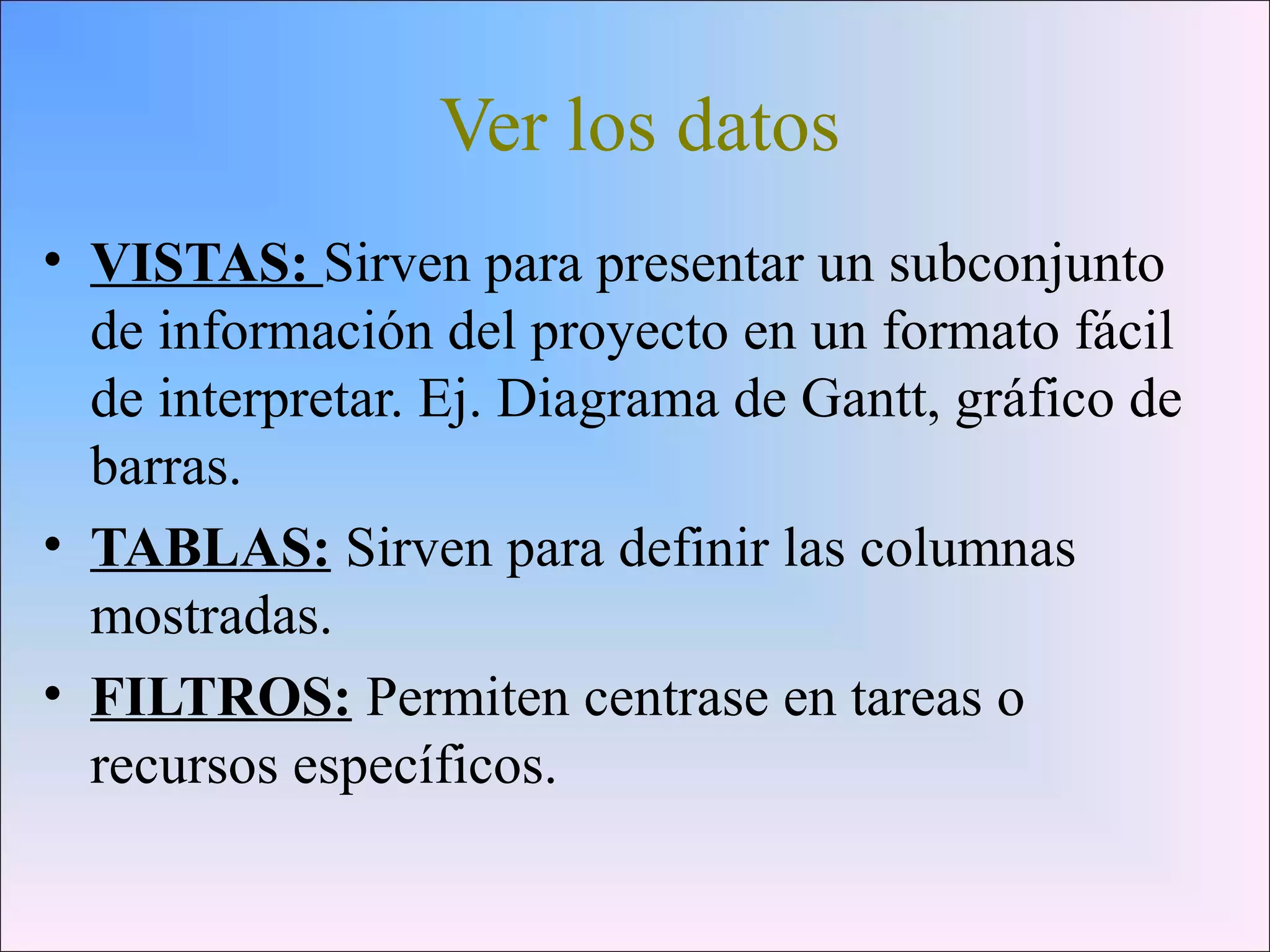 Ver los datos
• VISTAS: Sirven para presentar un subconjunto
de información del proyecto en un formato fácil
de interpretar. Ej. Diagrama de Gantt, gráfico de
barras.
• TABLAS: Sirven para definir las columnas
mostradas.
• FILTROS: Permiten centrase en tareas o
recursos específicos.
 