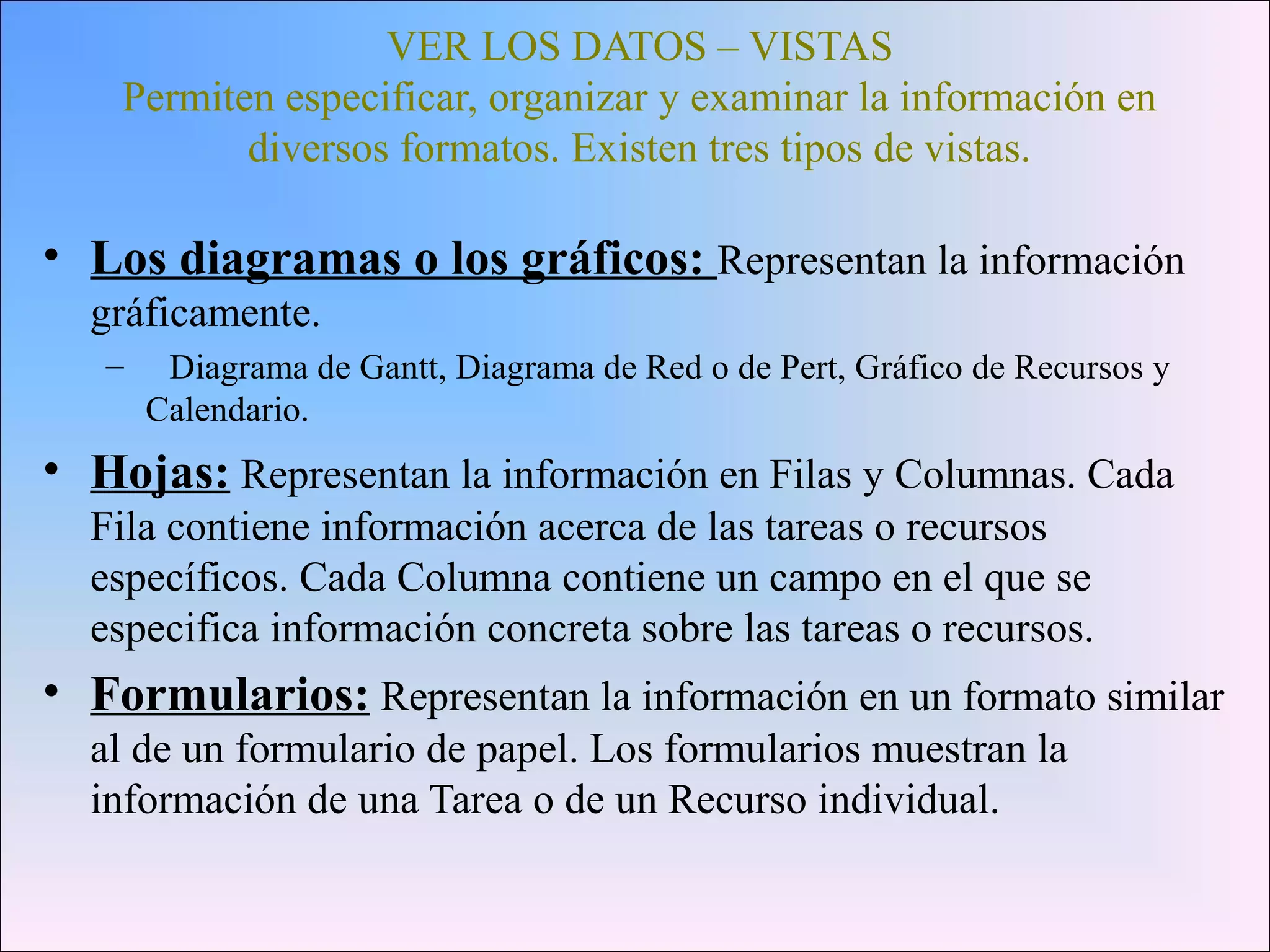 VER LOS DATOS – VISTAS
Permiten especificar, organizar y examinar la información en
diversos formatos. Existen tres tipos de vistas.
• Los diagramas o los gráficos: Representan la información
gráficamente.
– Diagrama de Gantt, Diagrama de Red o de Pert, Gráfico de Recursos y
Calendario.
• Hojas: Representan la información en Filas y Columnas. Cada
Fila contiene información acerca de las tareas o recursos
específicos. Cada Columna contiene un campo en el que se
especifica información concreta sobre las tareas o recursos.
• Formularios: Representan la información en un formato similar
al de un formulario de papel. Los formularios muestran la
información de una Tarea o de un Recurso individual.
 
