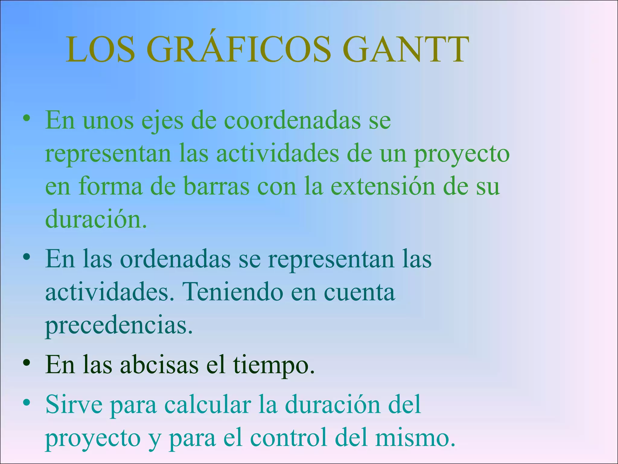 LOS GRÁFICOS GANTT
• En unos ejes de coordenadas se
representan las actividades de un proyecto
en forma de barras con la extensión de su
duración.
• En las ordenadas se representan las
actividades. Teniendo en cuenta
precedencias.
• En las abcisas el tiempo.
• Sirve para calcular la duración del
proyecto y para el control del mismo.
 