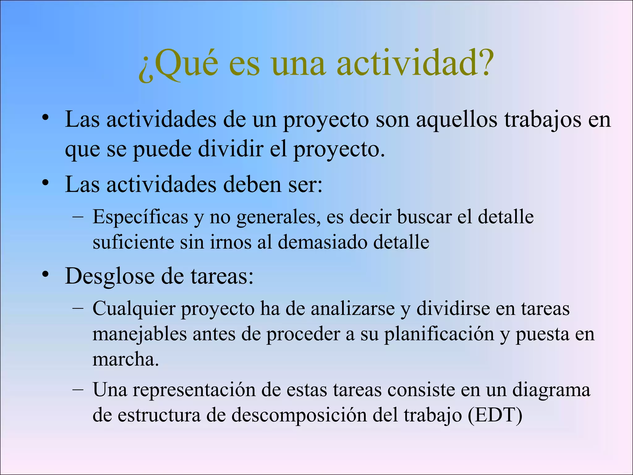 ¿Qué es una actividad?
• Las actividades de un proyecto son aquellos trabajos en
que se puede dividir el proyecto.
• Las actividades deben ser:
– Específicas y no generales, es decir buscar el detalle
suficiente sin irnos al demasiado detalle
• Desglose de tareas:
– Cualquier proyecto ha de analizarse y dividirse en tareas
manejables antes de proceder a su planificación y puesta en
marcha.
– Una representación de estas tareas consiste en un diagrama
de estructura de descomposición del trabajo (EDT)
 