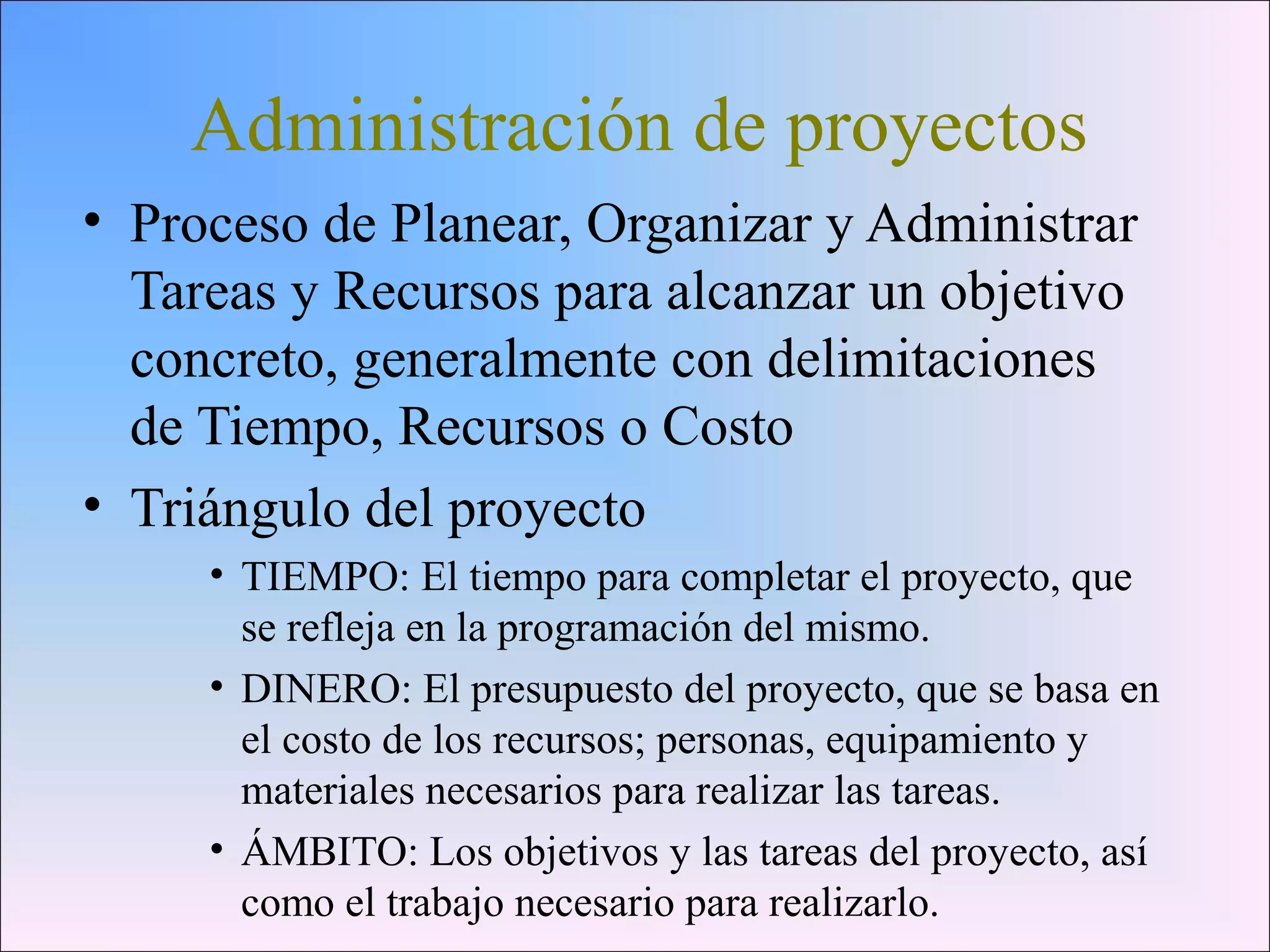 Administración de proyectos
• Proceso de Planear, Organizar y Administrar
Tareas y Recursos para alcanzar un objetivo
concreto, generalmente con delimitaciones
de Tiempo, Recursos o Costo
• Triángulo del proyecto
• TIEMPO: El tiempo para completar el proyecto, que
se refleja en la programación del mismo.
• DINERO: El presupuesto del proyecto, que se basa en
el costo de los recursos; personas, equipamiento y
materiales necesarios para realizar las tareas.
• ÁMBITO: Los objetivos y las tareas del proyecto, así
como el trabajo necesario para realizarlo.
 