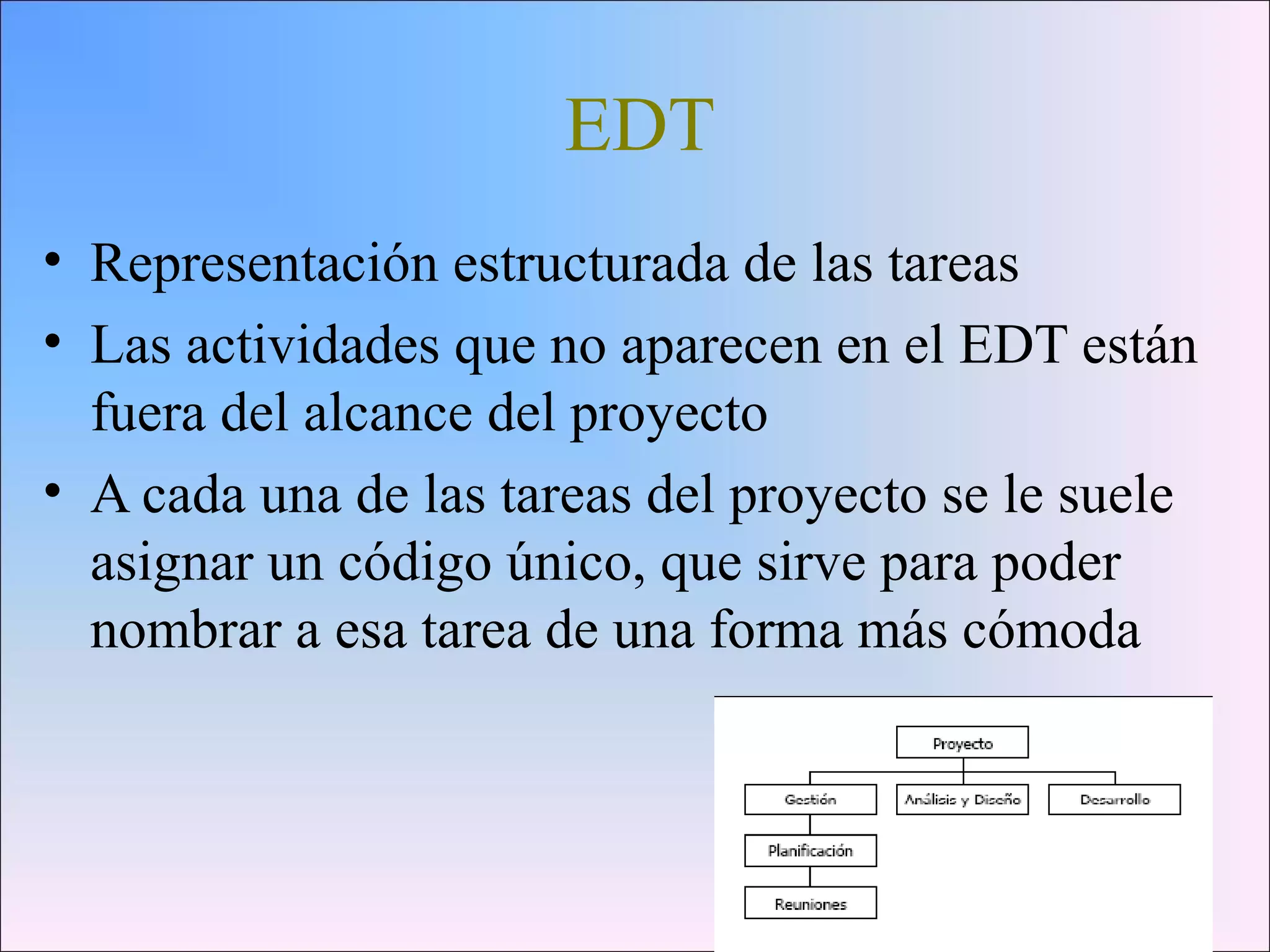 EDT
• Representación estructurada de las tareas
• Las actividades que no aparecen en el EDT están
fuera del alcance del proyecto
• A cada una de las tareas del proyecto se le suele
asignar un código único, que sirve para poder
nombrar a esa tarea de una forma más cómoda
 