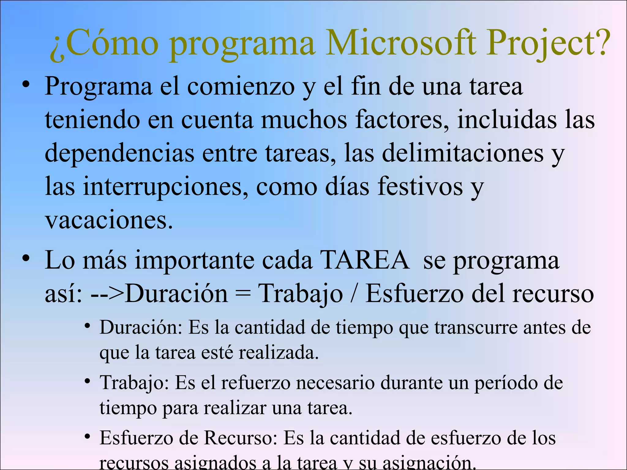 ¿Cómo programa Microsoft Project?
• Programa el comienzo y el fin de una tarea
teniendo en cuenta muchos factores, incluidas las
dependencias entre tareas, las delimitaciones y
las interrupciones, como días festivos y
vacaciones.
• Lo más importante cada TAREA se programa
así: -->Duración = Trabajo / Esfuerzo del recurso
• Duración: Es la cantidad de tiempo que transcurre antes de
que la tarea esté realizada.
• Trabajo: Es el refuerzo necesario durante un período de
tiempo para realizar una tarea.
• Esfuerzo de Recurso: Es la cantidad de esfuerzo de los
recursos asignados a la tarea y su asignación.
 