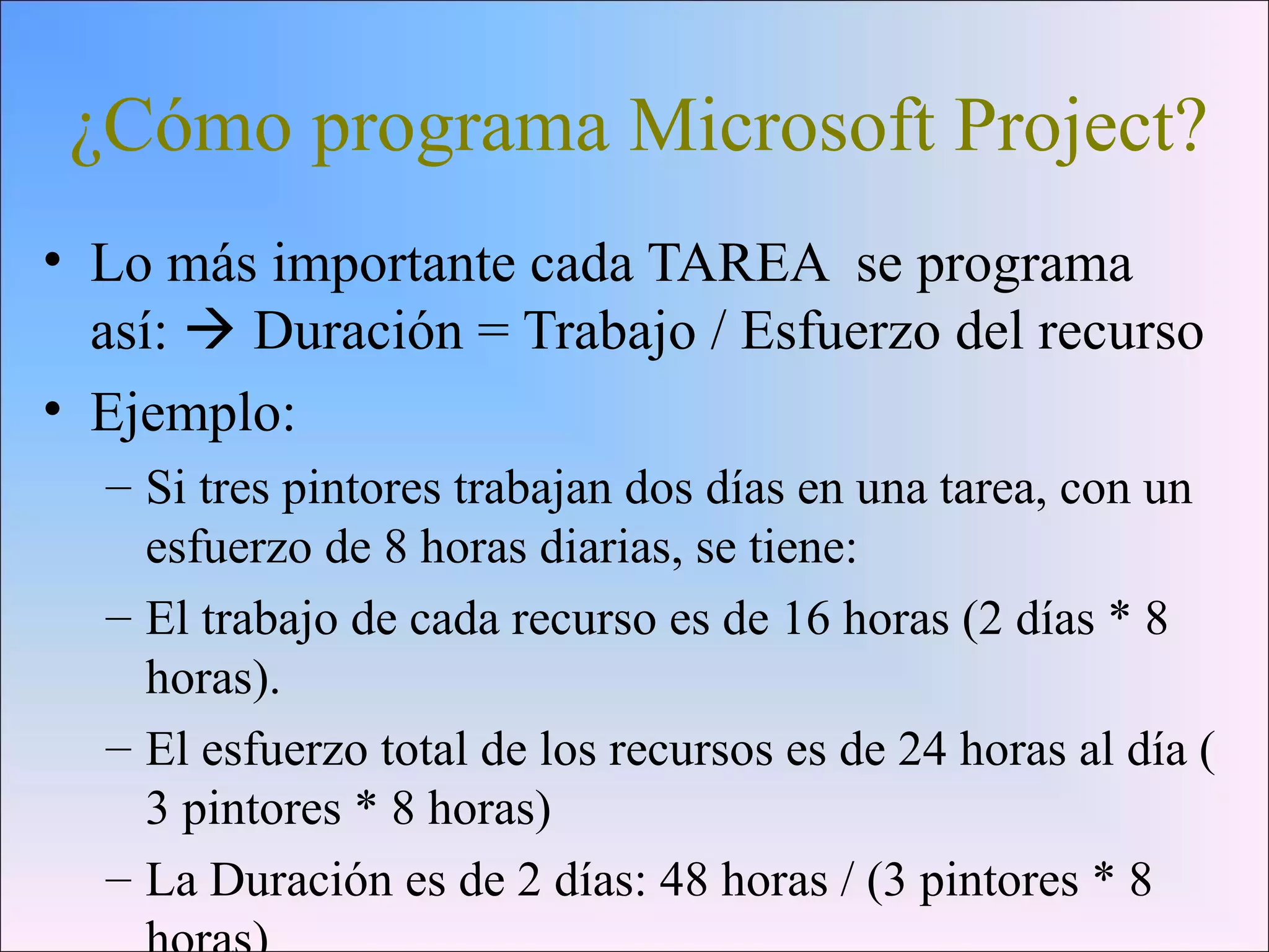¿Cómo programa Microsoft Project?
• Lo más importante cada TAREA se programa
así:  Duración = Trabajo / Esfuerzo del recurso
• Ejemplo:
– Si tres pintores trabajan dos días en una tarea, con un
esfuerzo de 8 horas diarias, se tiene:
– El trabajo de cada recurso es de 16 horas (2 días * 8
horas).
– El esfuerzo total de los recursos es de 24 horas al día (
3 pintores * 8 horas)
– La Duración es de 2 días: 48 horas / (3 pintores * 8
 