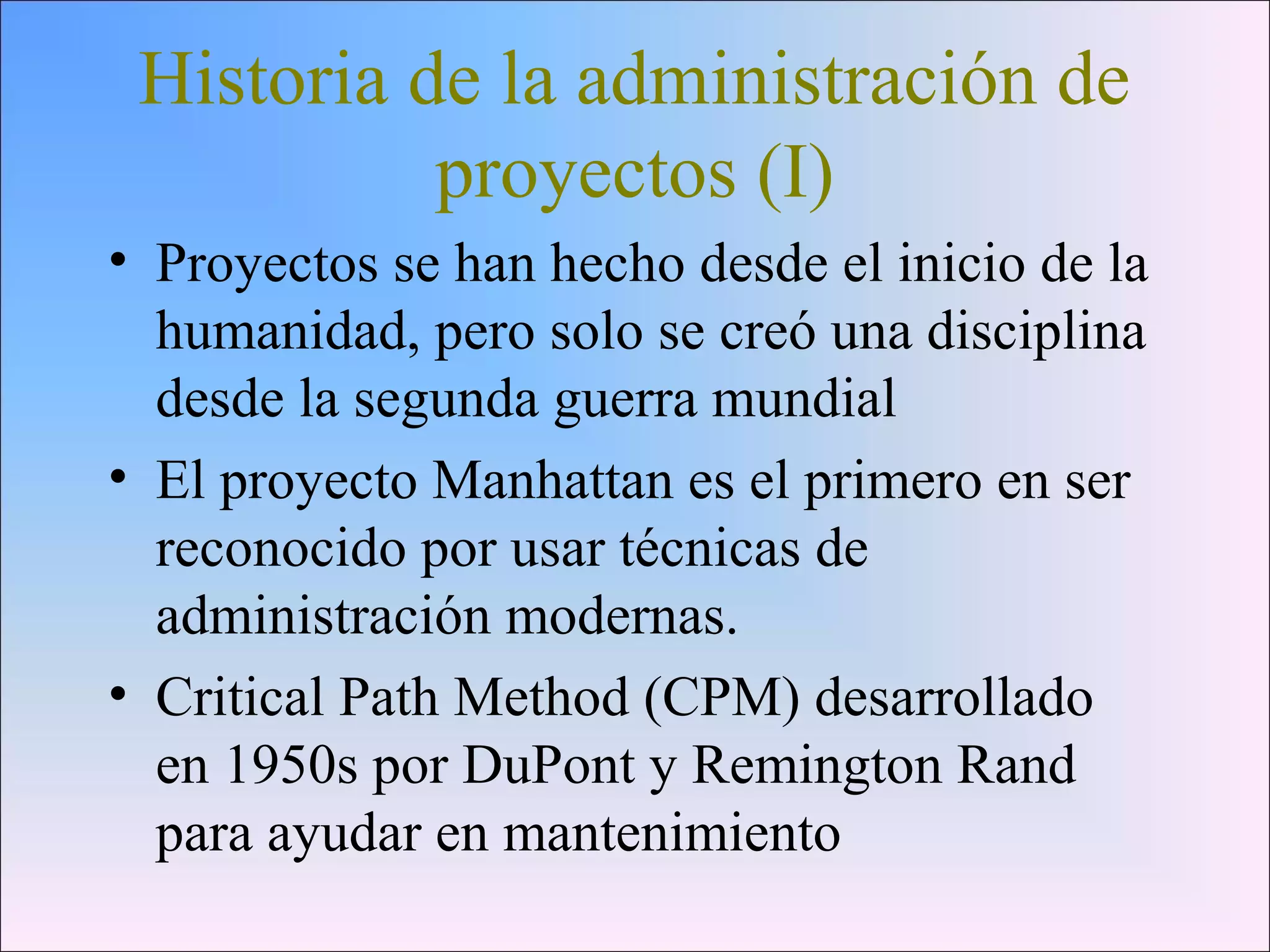 Historia de la administración de
proyectos (I)
• Proyectos se han hecho desde el inicio de la
humanidad, pero solo se creó una disciplina
desde la segunda guerra mundial
• El proyecto Manhattan es el primero en ser
reconocido por usar técnicas de
administración modernas.
• Critical Path Method (CPM) desarrollado
en 1950s por DuPont y Remington Rand
para ayudar en mantenimiento
 