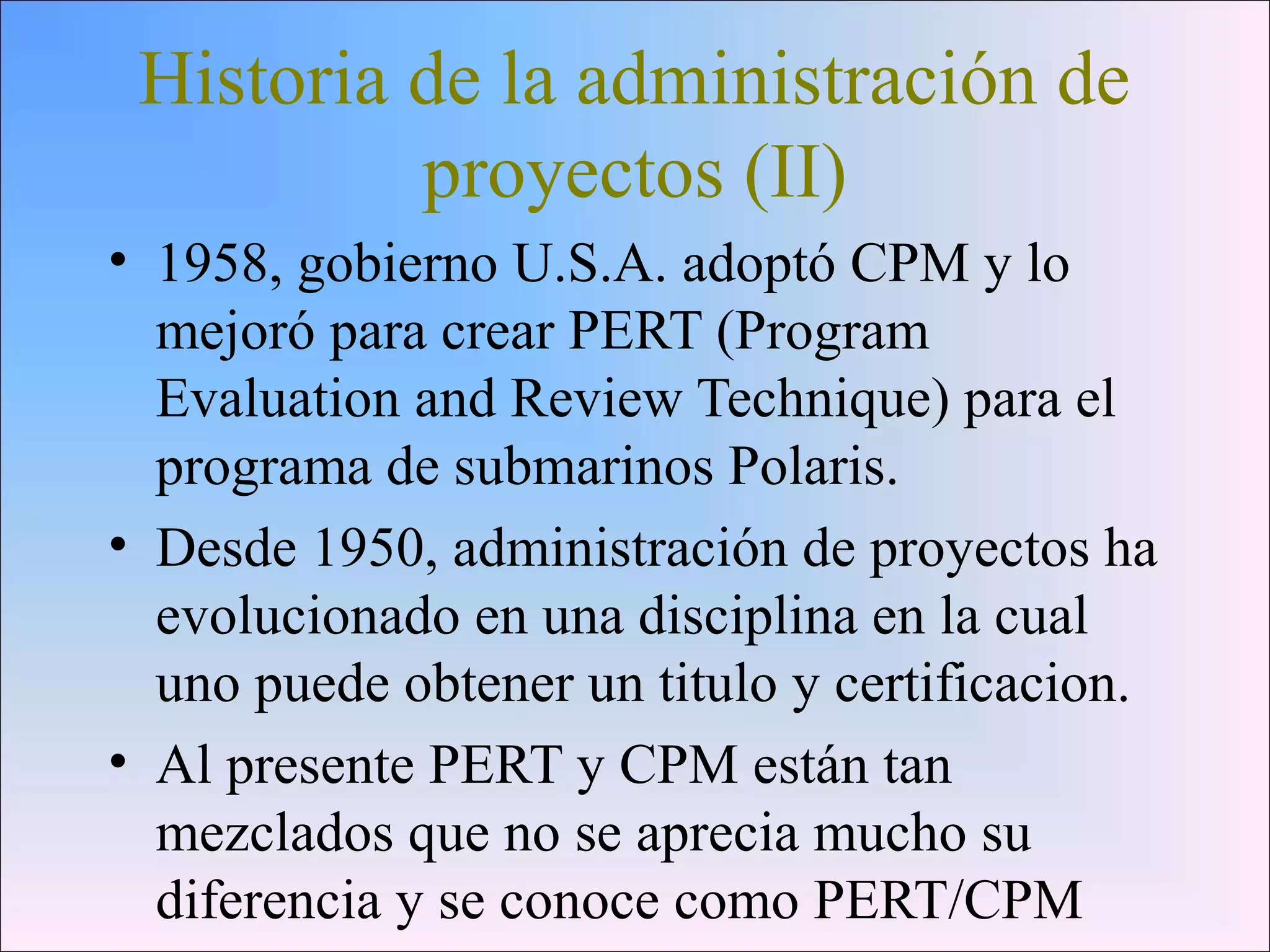 Historia de la administración de
proyectos (II)
• 1958, gobierno U.S.A. adoptó CPM y lo
mejoró para crear PERT (Program
Evaluation and Review Technique) para el
programa de submarinos Polaris.
• Desde 1950, administración de proyectos ha
evolucionado en una disciplina en la cual
uno puede obtener un titulo y certificacion.
• Al presente PERT y CPM están tan
mezclados que no se aprecia mucho su
diferencia y se conoce como PERT/CPM
 