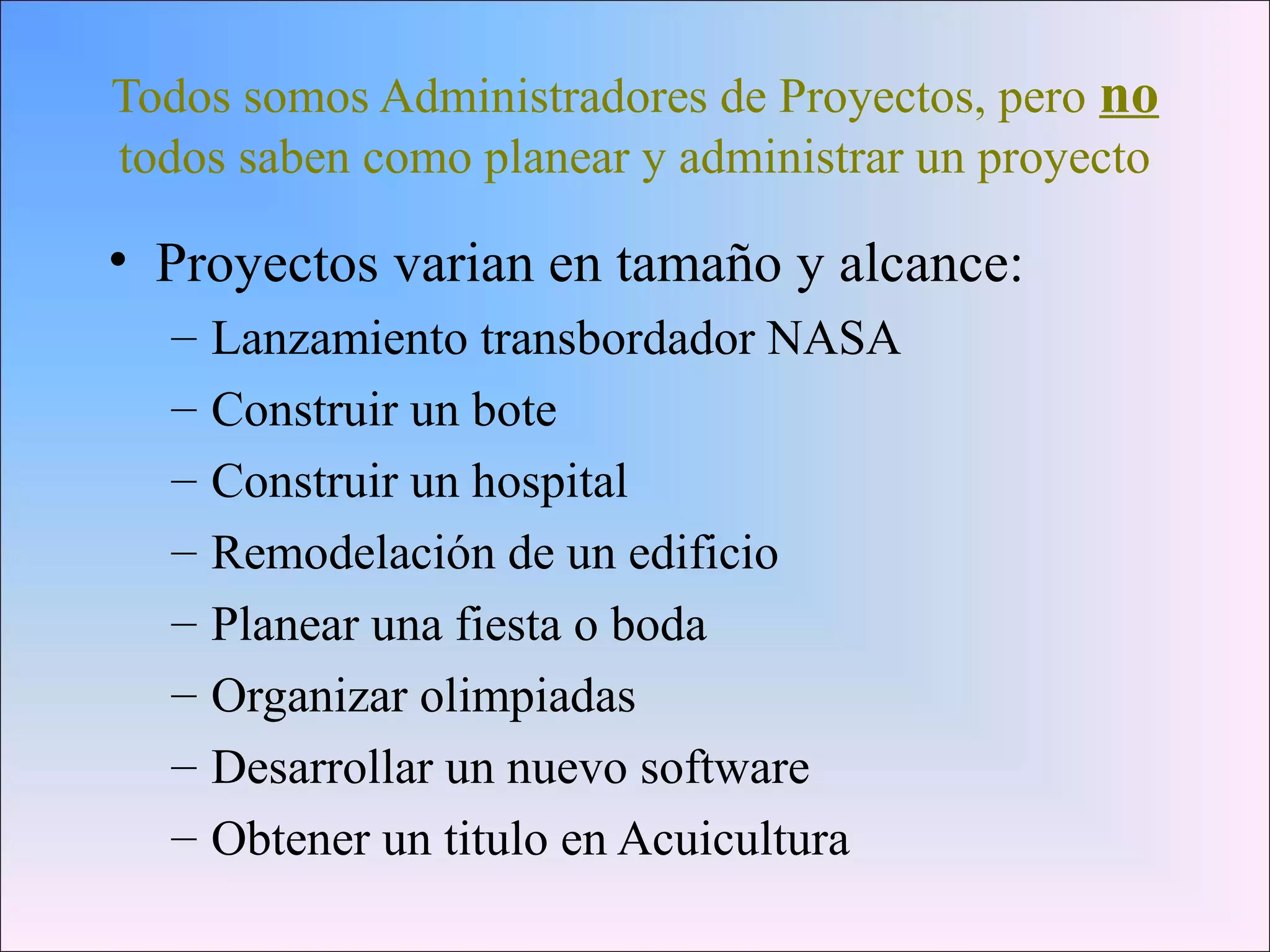 Todos somos Administradores de Proyectos, pero no
todos saben como planear y administrar un proyecto
• Proyectos varian en tamaño y alcance:
– Lanzamiento transbordador NASA
– Construir un bote
– Construir un hospital
– Remodelación de un edificio
– Planear una fiesta o boda
– Organizar olimpiadas
– Desarrollar un nuevo software
– Obtener un titulo en Acuicultura
 
