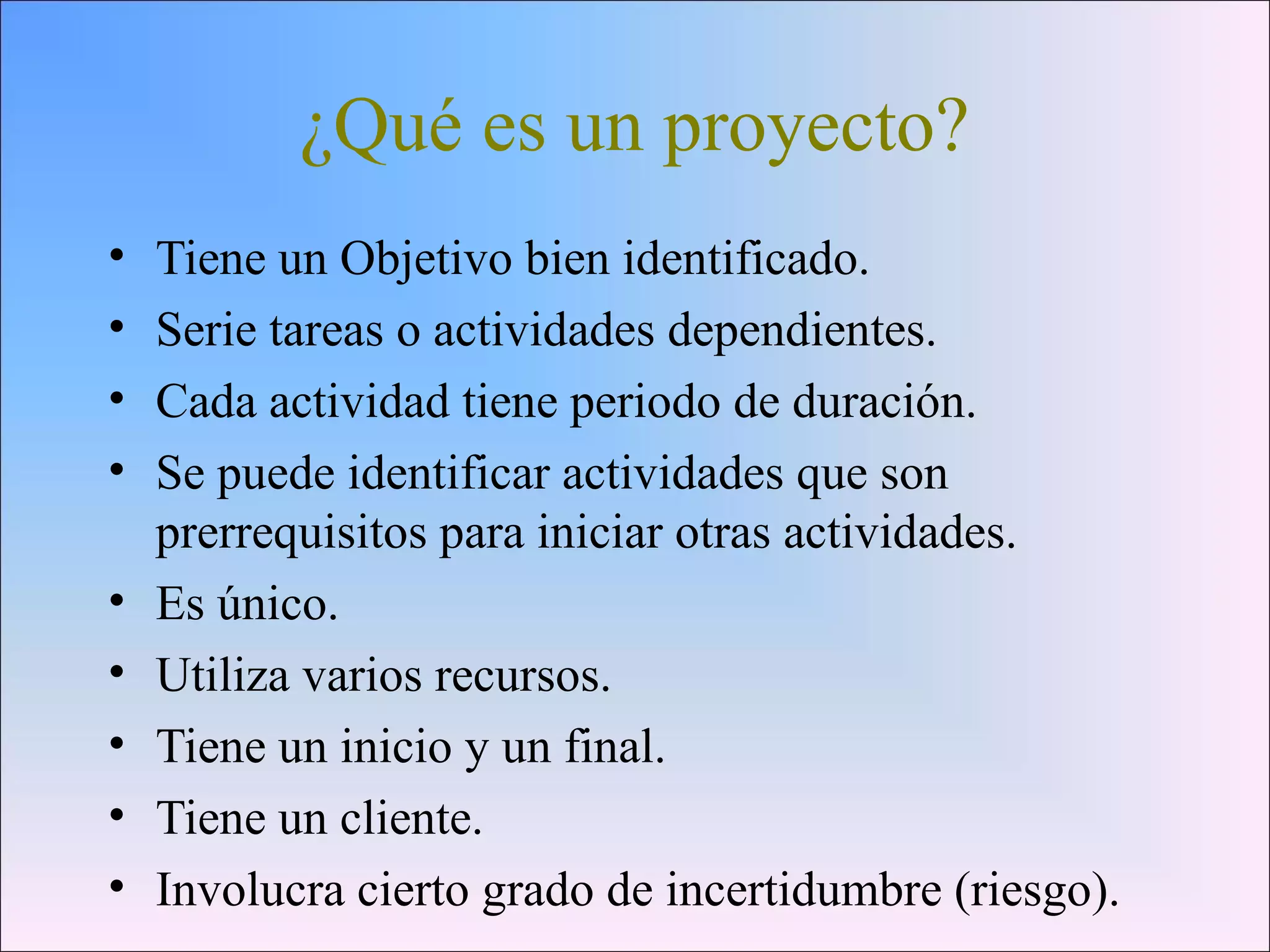 ¿Qué es un proyecto?
• Tiene un Objetivo bien identificado.
• Serie tareas o actividades dependientes.
• Cada actividad tiene periodo de duración.
• Se puede identificar actividades que son
prerrequisitos para iniciar otras actividades.
• Es único.
• Utiliza varios recursos.
• Tiene un inicio y un final.
• Tiene un cliente.
• Involucra cierto grado de incertidumbre (riesgo).
 