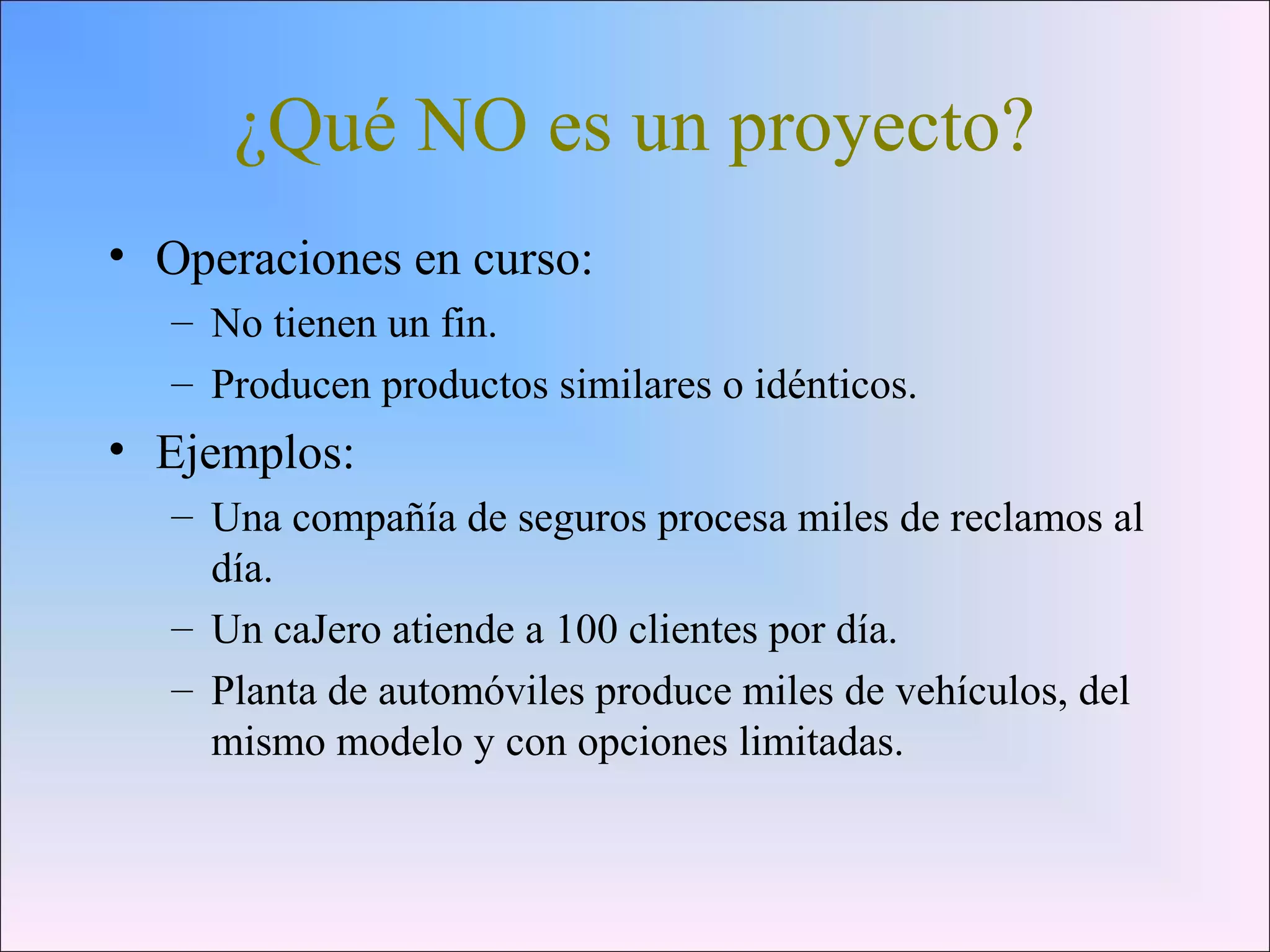 ¿Qué NO es un proyecto?
• Operaciones en curso:
– No tienen un fin.
– Producen productos similares o idénticos.
• Ejemplos:
– Una compañía de seguros procesa miles de reclamos al
día.
– Un caJero atiende a 100 clientes por día.
– Planta de automóviles produce miles de vehículos, del
mismo modelo y con opciones limitadas.
 