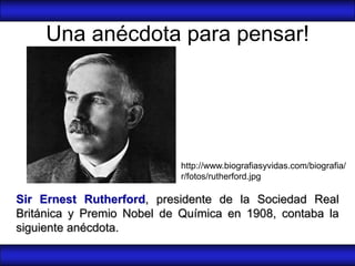 Una anécdota para pensar!




                            http://www.biografiasyvidas.com/biografia/
                            r/fotos/rutherford.jpg

Sir Ernest Rutherford, presidente de la Sociedad Real
Británica y Premio Nobel de Química en 1908, contaba la
siguiente anécdota.
 